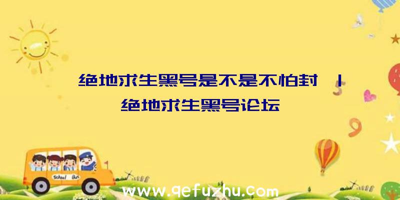 「绝地求生黑号是不是不怕封」|绝地求生黑号论坛